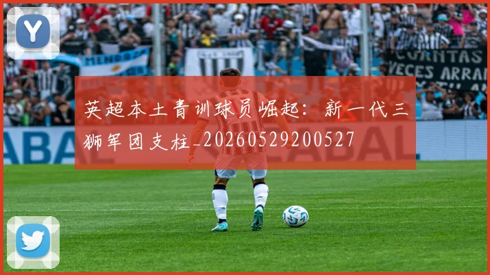 英超本土青训球员崛起：新一代三狮军团支柱_20260529200527