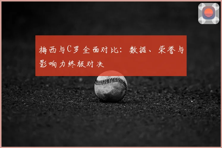梅西与C罗全面对比:数据、荣誉与影响力终极对决