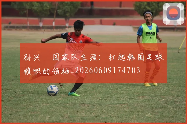 孙兴慜国家队生涯：扛起韩国足球旗帜的领袖_20260609174703